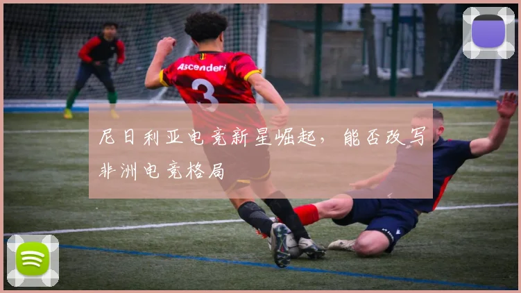 尼日利亚电竞新星崛起,能否改写非洲电竞格局