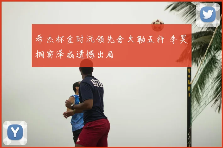 希杰杯金时沅领先舍夫勒五杆 李昊桐窦泽成遗憾出局