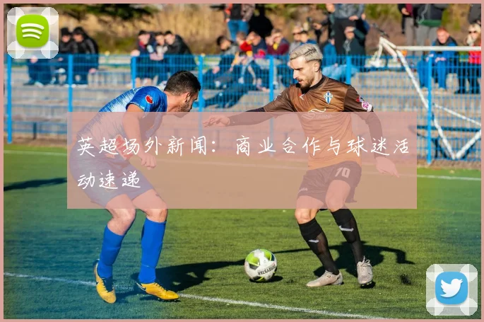 英超场外新闻：商业合作与球迷活动速递