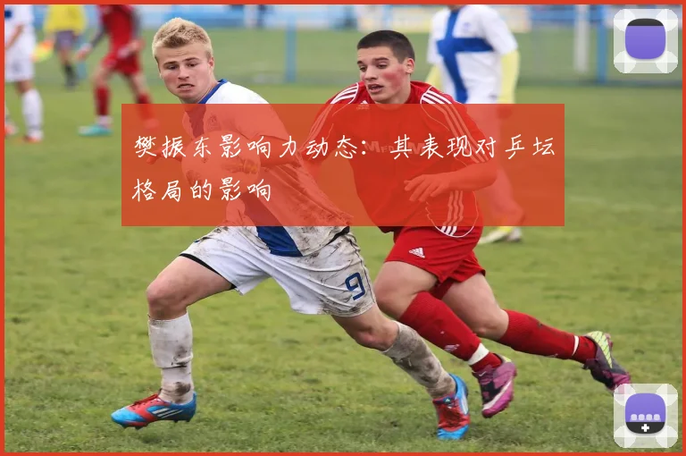 樊振东影响力动态：其表现对乒坛格局的影响