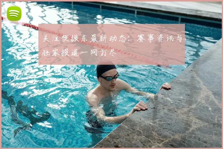 关注樊振东最新动态：赛事资讯与独家报道一网打尽