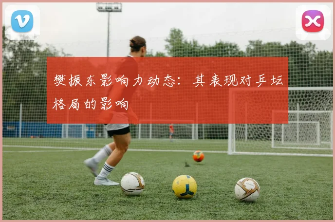 樊振东影响力动态：其表现对乒坛格局的影响