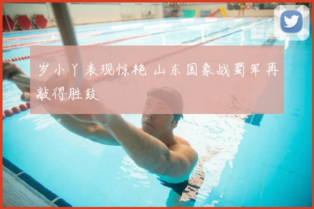 岁小丫表现惊艳 山东国象战蜀军再敲得胜鼓