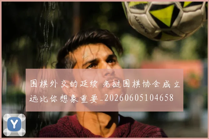 围棋外交的延续 老挝围棋协会成立远比你想象重要_20260605104658