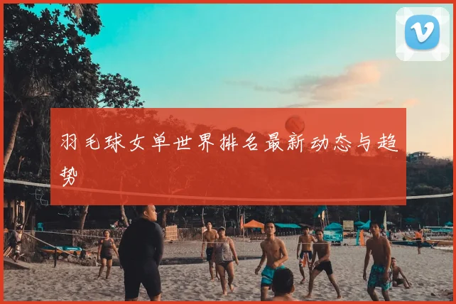 羽毛球女单世界排名最新动态与趋势