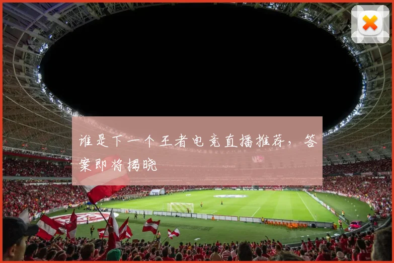 谁是下一个王者电竞直播推荐，答案即将揭晓