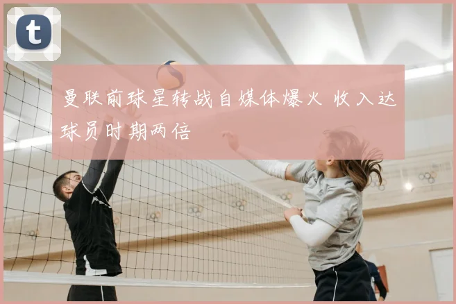 曼联前球星转战自媒体爆火 收入达球员时期两倍