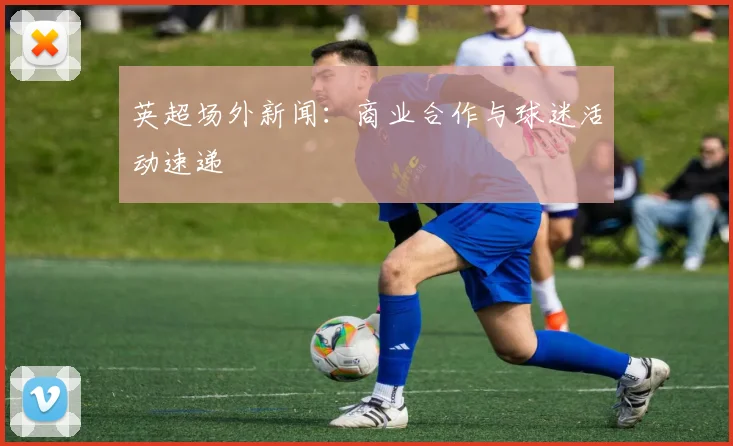 英超场外新闻：商业合作与球迷活动速递