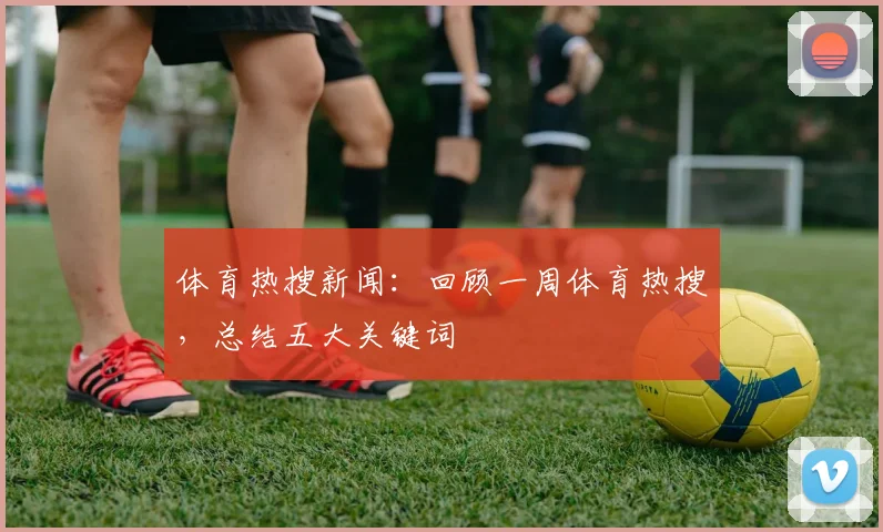 体育热搜新闻:回顾一周体育热搜,总结五大关键词