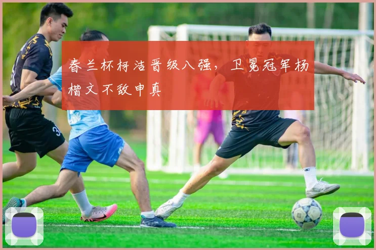 春兰杯柯洁晋级八强，卫冕冠军杨楷文不敌申真谞