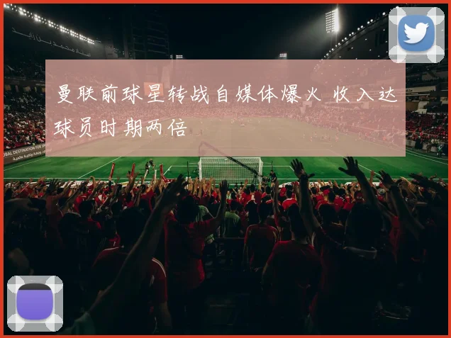 曼联前球星转战自媒体爆火 收入达球员时期两倍