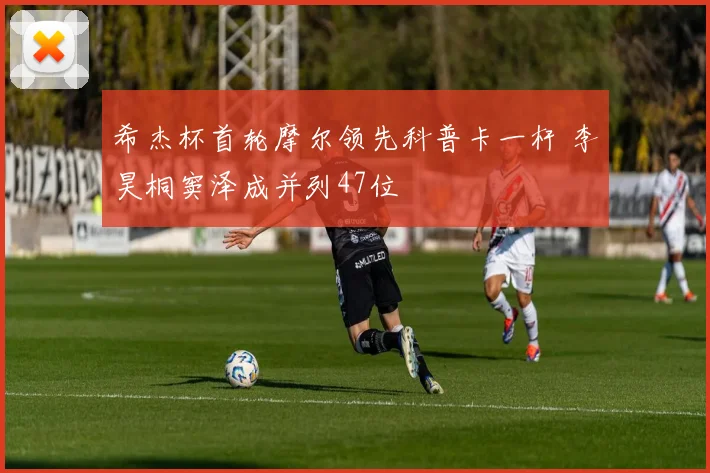 希杰杯首轮摩尔领先科普卡一杆 李昊桐窦泽成并列47位
