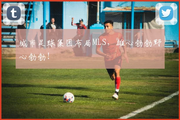 城市足球集团布局MLS，雄心勃勃野心勃勃！