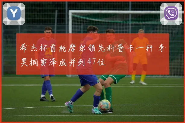 希杰杯首轮摩尔领先科普卡一杆 李昊桐窦泽成并列47位