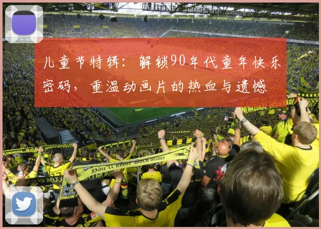 儿童节特辑:解锁90年代童年快乐密码,重温动画片的热血与遗憾