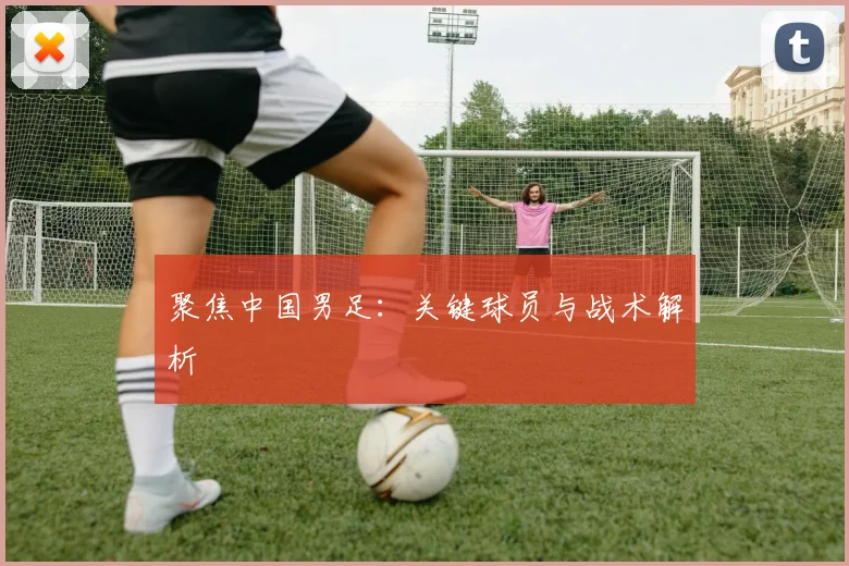 聚焦中国男足:关键球员与战术解析