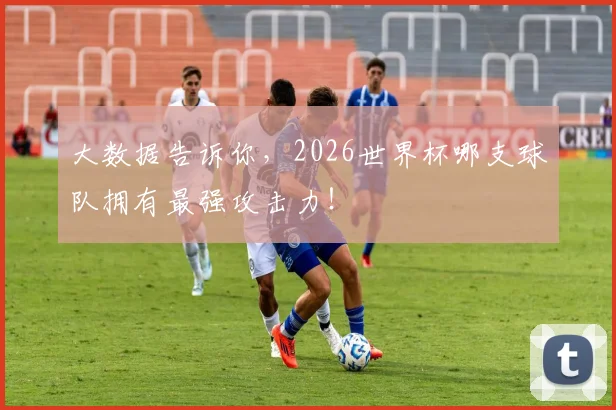 大数据告诉你，2026世界杯哪支球队拥有最强攻击力！
