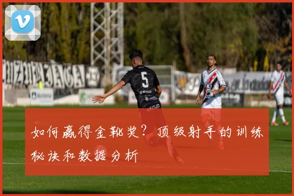 如何赢得金靴奖?顶级射手的训练秘诀和数据分析
