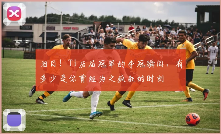 泪目！Ti历届冠军的夺冠瞬间，有多少是你曾经为之疯狂的时刻
