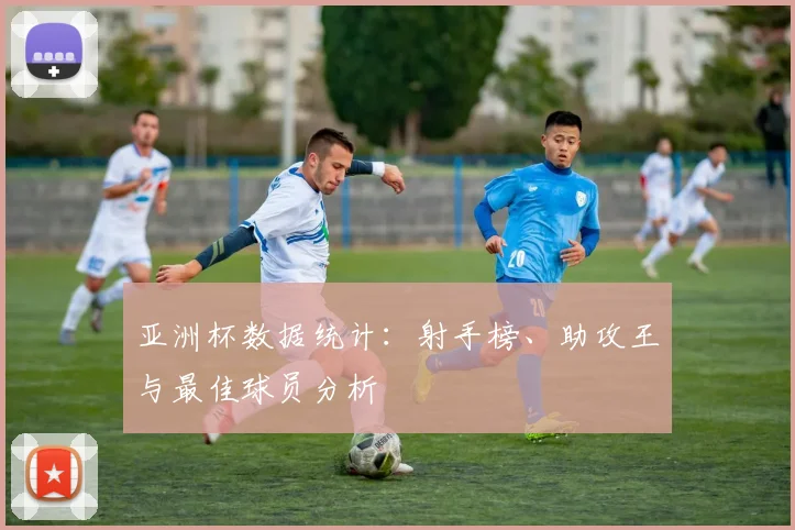 亚洲杯数据统计：射手榜、助攻王与最佳球员分析